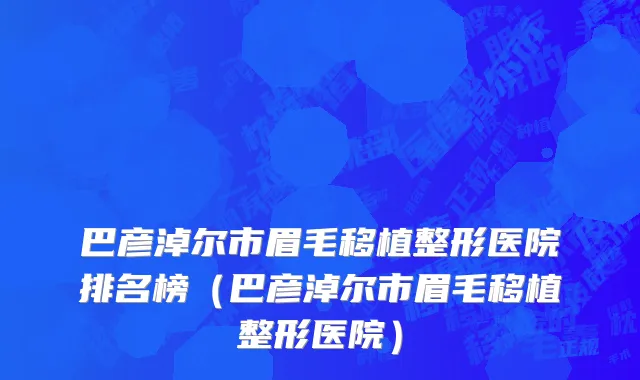 巴彦淖尔市眉毛移植整形医院排名榜（巴彦淖尔市眉毛移植整形医院）