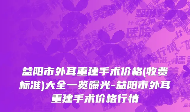 益阳市外耳重建手术价格(收费标准)大全一览曝光-益阳市外耳重建手术价格行情