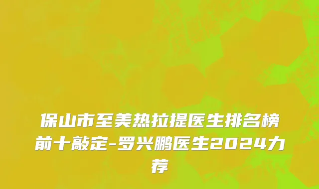 保山市至美热拉提医生排名榜前十敲定-罗兴鹏医生2024力荐