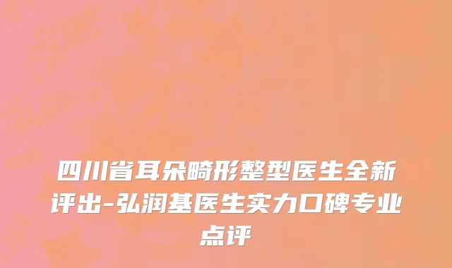 四川省耳朵畸形整型医生全新评出-弘润基医生实力口碑专业点评