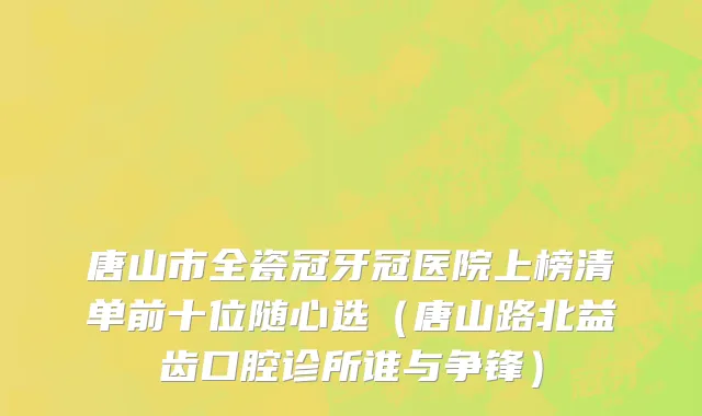 唐山市全瓷冠牙冠医院上榜清单前十位随心选（唐山路北益齿口腔诊所谁与争锋）