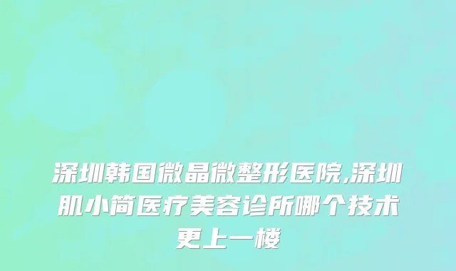 深圳韩国微晶微整形医院,深圳肌小简医疗美容诊所哪个技术更上一楼