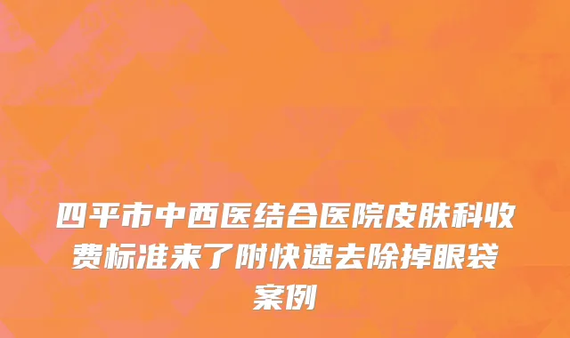四平市中西医结合医院皮肤科收费标准来了附快速去除掉眼袋案例