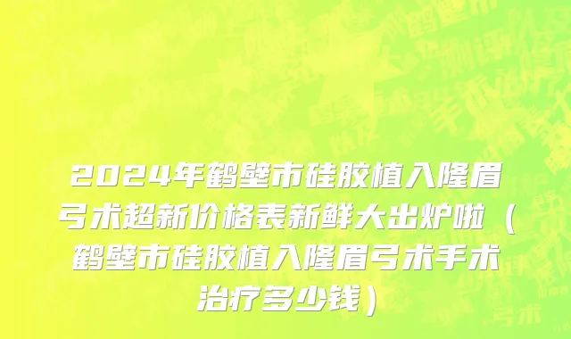 2024年鹤壁市硅胶植入隆眉弓术超新价格表新鲜大出炉啦（鹤壁市硅胶植入隆眉弓术手术治疗多少钱）