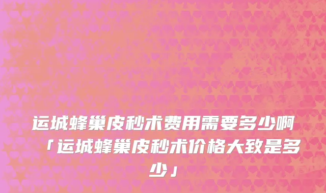 运城蜂巢皮秒术费用需要多少啊「运城蜂巢皮秒术价格大致是多少」
