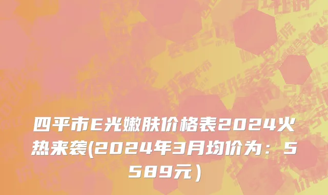 四平市E光嫩肤价格表2024火热来袭(2024年3月均价为：5589元）