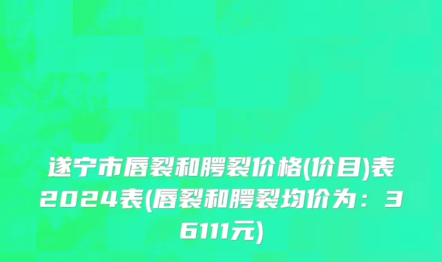 遂宁市唇裂和腭裂价格(价目)表2024表(唇裂和腭裂均价为：36111元)