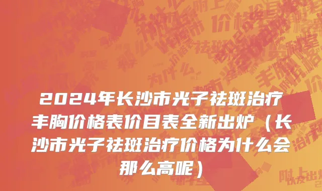 2024年长沙市光子祛斑治疗丰胸价格表价目表全新出炉（长沙市光子祛斑治疗价格为什么会那么高呢）