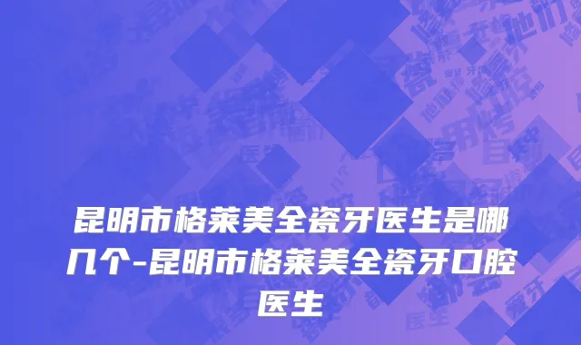 昆明市格莱美全瓷牙医生是哪几个-昆明市格莱美全瓷牙口腔医生