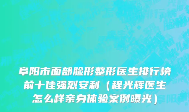 阜阳市面部脸形整形医生排行榜前十佳强烈安利（程光辉医生怎么样亲身体验案例曝光）
