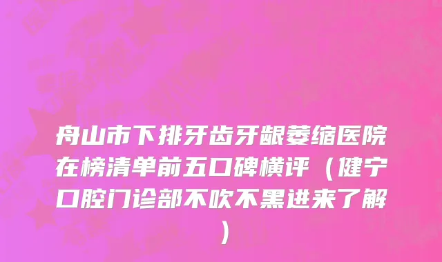 舟山市下排牙齿牙龈萎缩医院在榜清单前五口碑横评（健宁口腔门诊部不吹不黑进来了解）