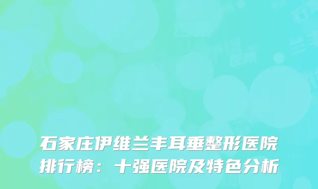 石家庄伊维兰丰耳垂整形医院排行榜：十强医院及特色分析