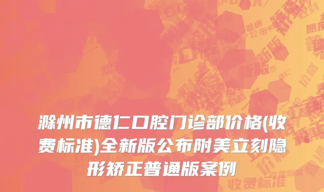 滁州市德仁口腔门诊部价格(收费标准)全新版公布附美立刻隐形矫正普通版案例