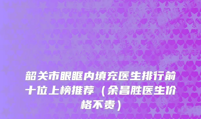 韶关市眼眶内填充医生排行前十位上榜推荐（余昌胜医生价格不贵）