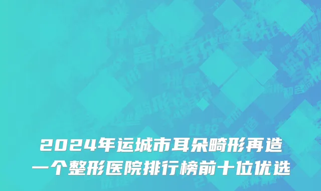 2024年运城市耳朵畸形再造一个整形医院排行榜前十位优选