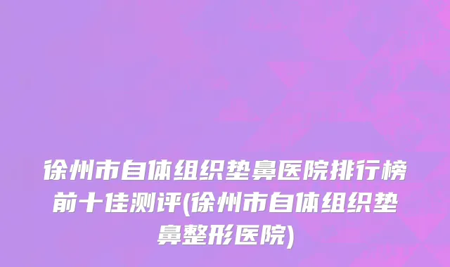 徐州市自体组织垫鼻医院排行榜前十佳测评(徐州市自体组织垫鼻整形医院)