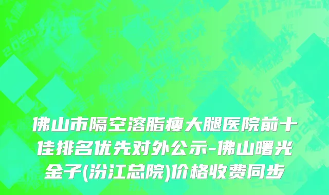 佛山市隔空溶脂瘦大腿医院前十佳排名优先对外公示-佛山曙光金子(汾江总院)价格收费同步