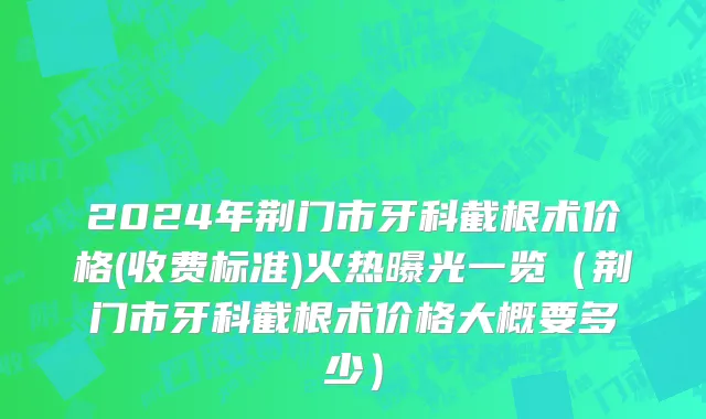 2024年荆门市牙科截根术价格(收费标准)火热曝光一览（荆门市牙科截根术价格大概要多少）
