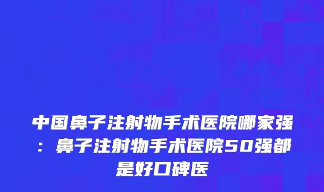 中国鼻子注射物手术医院哪家强：鼻子注射物手术医院50强都是好口碑医