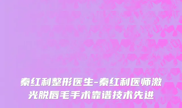 秦红利整形医生-秦红利医师激光脱唇毛手术靠谱技术先进