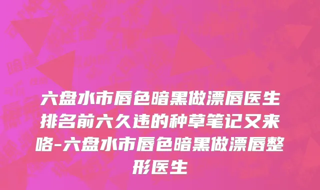 六盘水市唇色暗黑做漂唇医生排名前六久违的种草笔记又来咯-六盘水市唇色暗黑做漂唇整形医生