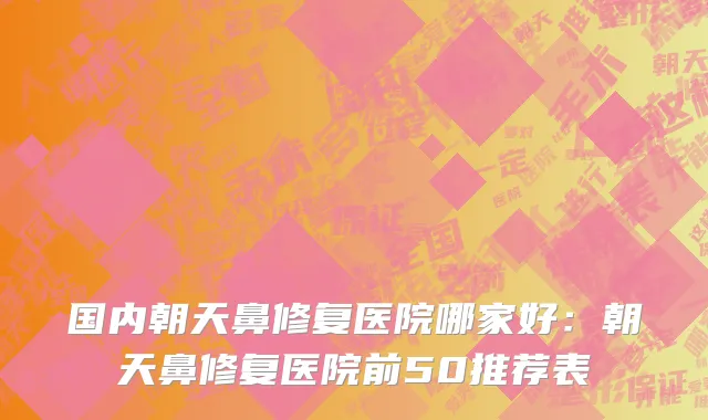 国内朝天鼻修复医院哪家好：朝天鼻修复医院前50推荐表