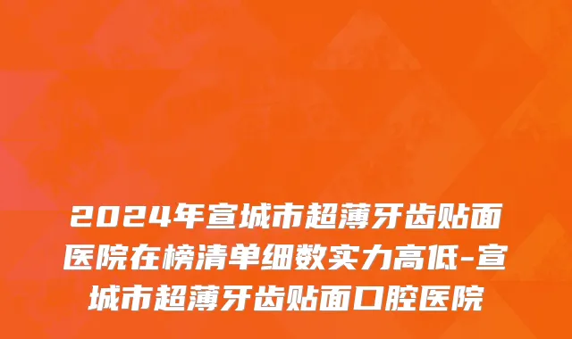2024年宣城市超薄牙齿贴面医院在榜清单细数实力高低-宣城市超薄牙齿贴面口腔医院