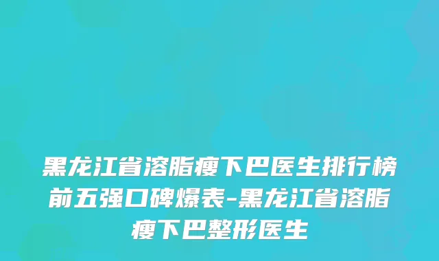 黑龙江省溶脂瘦下巴医生排行榜前五强口碑爆表-黑龙江省溶脂瘦下巴整形医生