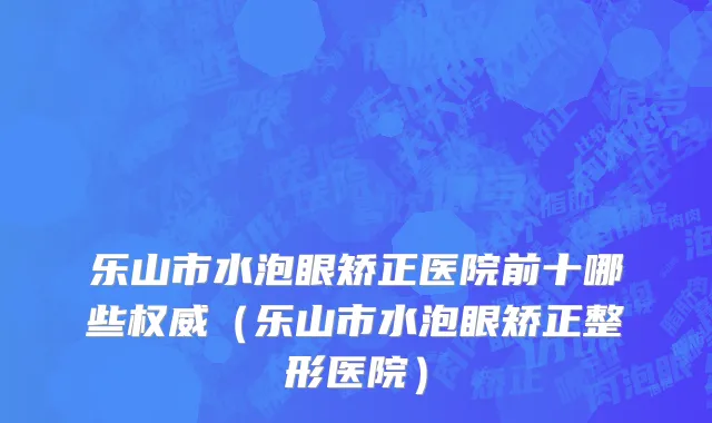 乐山市水泡眼矫正医院前十哪些权威（乐山市水泡眼矫正整形医院）