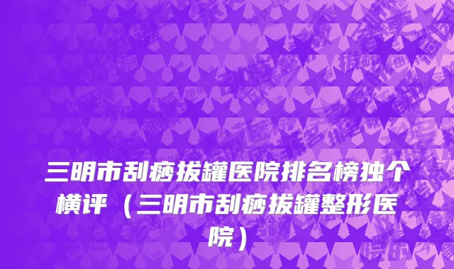 三明市刮痧拔罐医院排名榜独个横评（三明市刮痧拔罐整形医院）