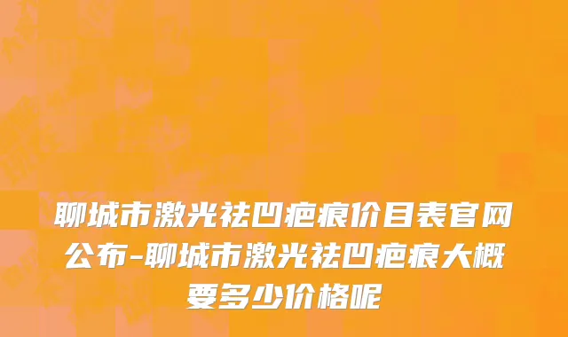 聊城市激光祛凹疤痕价目表官网公布-聊城市激光祛凹疤痕大概要多少价格呢
