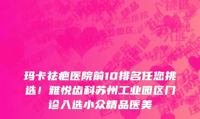 玛卡祛疤医院前10排名任您挑选!雅悦齿科苏州工业园区门诊入选小众精品医美