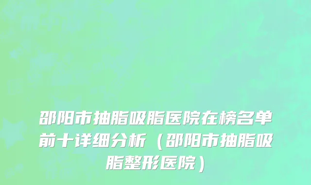 邵阳市抽脂吸脂医院在榜名单前十详细分析（邵阳市抽脂吸脂整形医院）
