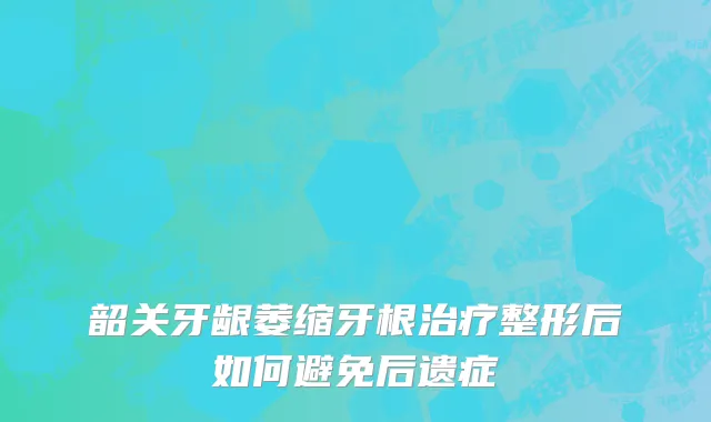韶关牙龈萎缩牙根治疗整形后如何避免后遗症