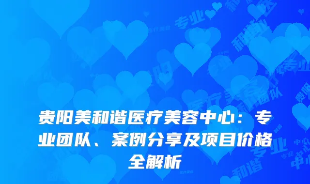 贵阳美和谐医疗美容中心：专业团队、案例分享及项目价格全解析