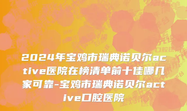 2024年宝鸡市瑞典诺贝尔active医院在榜清单前十佳哪几家可靠-宝鸡市瑞典诺贝尔active口腔医院