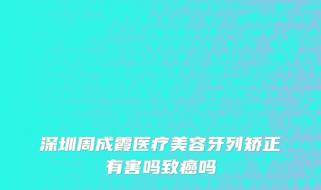 深圳周成霞医疗美容牙列矫正有害吗致癌吗