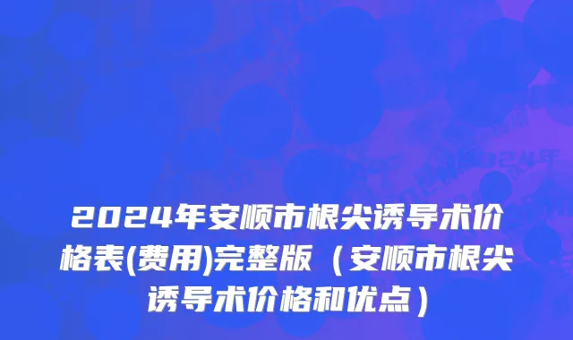 2024年安顺市根尖诱导术价格表(费用)完整版（安顺市根尖诱导术价格和优点）
