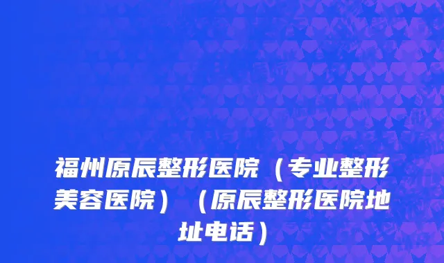 福州原辰整形医院（专业整形美容医院）（原辰整形医院地址电话）