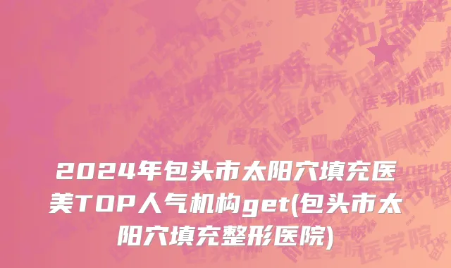 2024年包头市太阳穴填充医美TOP人气机构get(包头市太阳穴填充整形医院)