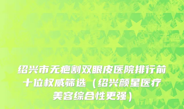 绍兴市无疤割双眼皮医院排行前十位权威筛选（绍兴颜星医疗美容综合性更强）