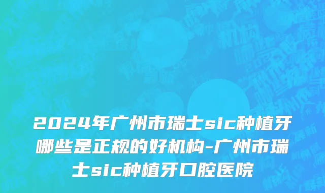 2024年广州市瑞士sic种植牙哪些是正规的好机构-广州市瑞士sic种植牙口腔医院