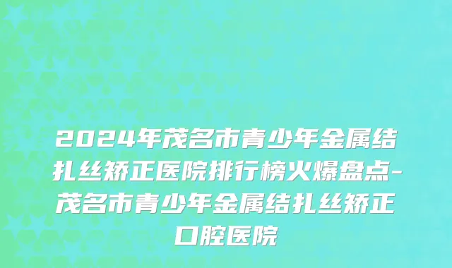 2024年茂名市青少年金属结扎丝矫正医院排行榜火爆盘点-茂名市青少年金属结扎丝矫正口腔医院