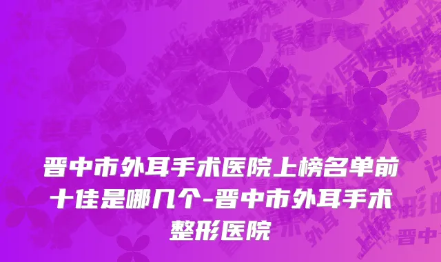 晋中市外耳手术医院上榜名单前十佳是哪几个-晋中市外耳手术整形医院