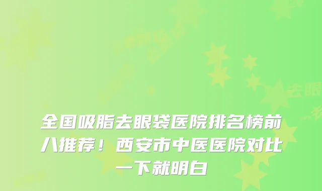全国吸脂去眼袋医院排名榜前八推荐!西安市中医医院对比一下就明白