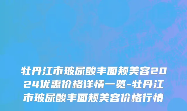 牡丹江市玻尿酸丰面颊美容2024优惠价格详情一览-牡丹江市玻尿酸丰面颊美容价格行情