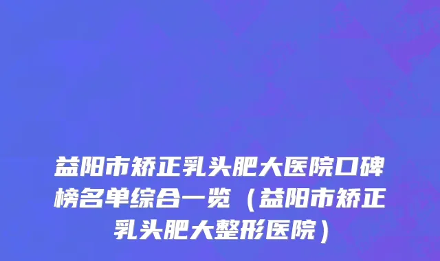 益阳市矫正乳头肥大医院口碑榜名单综合一览（益阳市矫正乳头肥大整形医院）