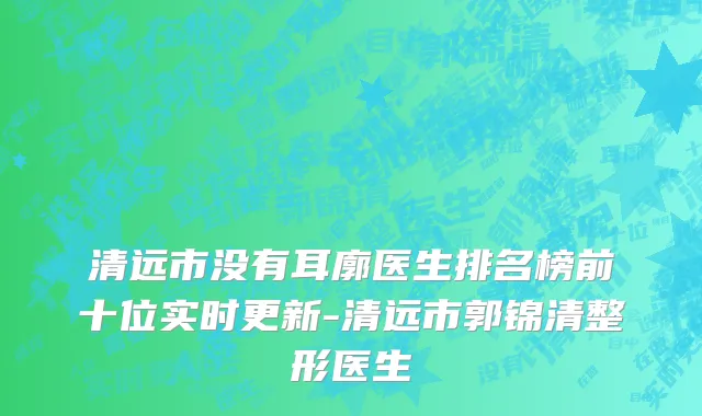 清远市没有耳廓医生排名榜前十位实时更新-清远市郭锦清整形医生