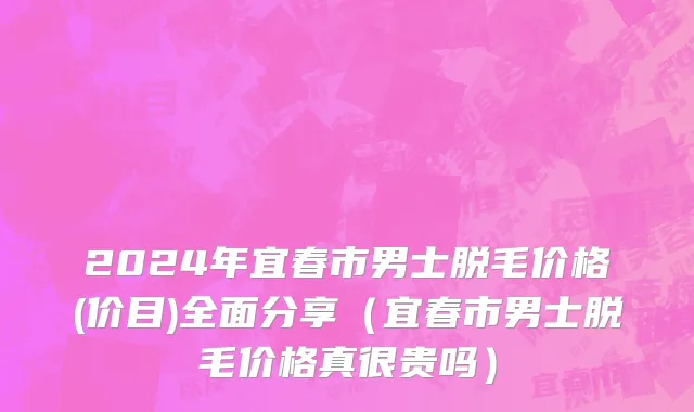 2024年宜春市男士脱毛价格(价目)全面分享（宜春市男士脱毛价格真很贵吗）
