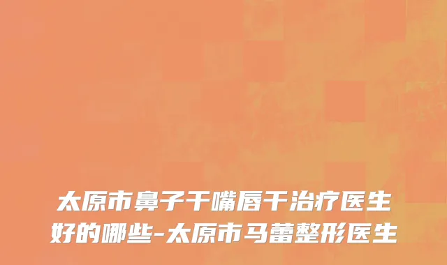 太原市鼻子干嘴唇干治疗医生好的哪些-太原市马蕾整形医生